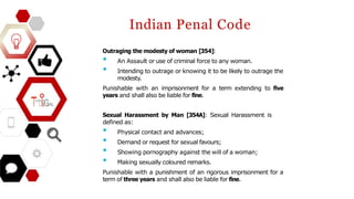 Indian Penal Code
Outraging the modesty of woman [354]:
• An Assault or use of criminal force to any woman.
• Intending to outrage or knowing it to be likely to outrage the
modesty.
Punishable with an imprisonment for a term extending to five
years and shall also be liable for fine.
Sexual Harassment by Man [354A]: Sexual Harassment is
defined as:
• Physical contact and advances;
• Demand or request for sexual favours;
• Showing pornography against the will of a woman;
• Making sexually coloured remarks.
Punishable with a punishment of an rigorous imprisonment for a
term of three years and shall also be liable for fine.
 