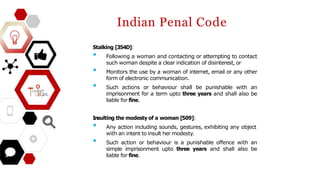 Indian Penal Code
Stalking [354D]:
• Following a woman and contacting or attempting to contact
such woman despite a clear indication of disinterest, or
• Monitors the use by a woman of internet, email or any other
form of electronic communication.
• Such actions or behaviour shall be punishable with an
imprisonment for a term upto three years and shall also be
liable for fine.
Insulting the modesty of a woman [509]:
• Any action including sounds, gestures, exhibiting any object
with an intent to insult her modesty.
• Such action or behaviour is a punishable offence with an
simple imprisonment upto three years and shall also be
liable for fine.
 