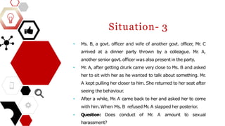 Situation- 3
• Ms. B, a govt. officer and wife of another govt. officer, Mr
. C
arrived at a dinner party thrown by a colleague. Mr
. A,
another senior govt. officer was also present in the party.
• Mr
. A, after getting drunk came very close to Ms. B and asked
her to sit with her as he wanted to talk about something. Mr
.
A kept pulling her closer to him. She returned to her seat after
seeing the behaviour
.
• After a while, Mr
. A came back to her and asked her to come
with him. When Ms. B refused Mr
. A slapped her posterior.
• Question: Does conduct of Mr
. A amount to sexual
harassment?
 