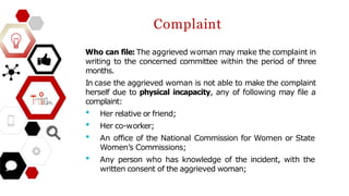 Complaint
Who can file: The aggrieved woman may make the complaint in
writing to the concerned committee within the period of three
months.
In case the aggrieved woman is not able to make the complaint
herself due to physical incapacity, any of following may file a
complaint:
• Her relative or friend;
• Her co-worker;
• An office of the National Commission for Women or State
Women’s Commissions;
• Any person who has knowledge of the incident, with the
written consent of the aggrieved woman;
 