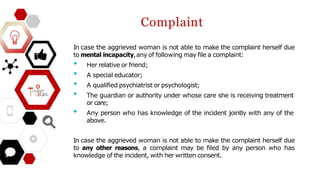 Complaint
In case the aggrieved woman is not able to make the complaint herself due
to mental incapacity,any of following may file a complaint:
• Her relative or friend;
• A special educator;
• A qualified psychiatrist or psychologist;
• The guardian or authority under whose care she is receiving treatment
or care;
• Any person who has knowledge of the incident jointly with any of the
above.
In case the aggrieved woman is not able to make the complaint herself due
to any other reasons, a complaint may be filed by any person who has
knowledge of the incident, with her written consent.
 