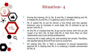 • During the training, Mr A, Ms. B and Ms. C started talking and Mr
.
A helped Ms.B and Ms.C in getting a job in his office.
• Mr
. A asked Ms. B out for dinner a few times and she agreed.
However, due to increase in work load, Ms. B refused to go to
dinner with Mr.A.
• At this Mr
. A insisted that Ms. B go out for dinner with him as she
‘owed it to him’. Ms. B then told Mr
. A that from then on their
relationship was to be strictly professional.
• However
, Mr. A kept calling her and sending her emails. Therefore,
she started taking time off from work to avoid him.
• On seeing this, Ms. C filed a complaint of sexual harassment
against Mr
. A stating that Mr
. A is creating a hostile environment
for Ms. B.
Situation- 4
 