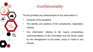Confidentiality
The Act prohibits any dissemination of any information in :
• Contents of the complaint
• The identity and address of the complainant, respondent,
witness.
• Any information relating to the inquiry proceedings,
recommendations of the Committee and the Action taken
by the management to the public, press or media in any
manner
.
 