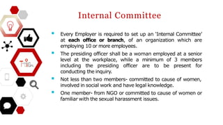 Internal Committee
 Every Employer is required to set up an ‘Internal Committee’
at each office or branch, of an organization which are
employing 10 or more employees.
 The presiding officer shall be a woman employed at a senior
level at the workplace, while a minimum of 3 members
including the presiding officer are to be present for
conducting the inquiry.
 Not less than two members- committed to cause of women,
involved in social work and have legal knowledge.
 One member- from NGO or committed to cause of women or
familiar with the sexual harassment issues.
 