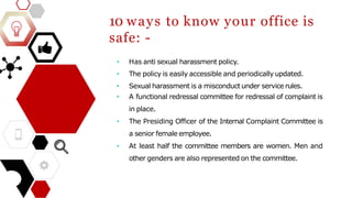 10 ways to know your office is
safe: -
• Has anti sexual harassment policy.
• The policy is easily accessible and periodically updated.
• Sexual harassment is a misconduct under service rules.
• A functional redressal committee for redressal of complaint is
in place.
• The Presiding Officer of the Internal Complaint Committee is
a senior female employee.
• At least half the committee members are women. Men and
other genders are also represented on the committee.
 