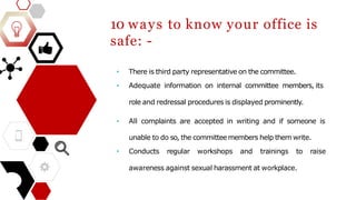 10 ways to know your office is
safe: -
• There is third party representative on the committee.
• Adequate information on internal committee members, its
role and redressal procedures is displayed prominently.
• All complaints are accepted in writing and if someone is
unable to do so, the committeemembers help them write.
• Conducts regular workshops and trainings to raise
awareness against sexual harassment at workplace.
 