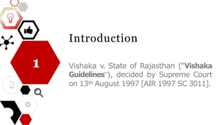 Introduction
Vishaka v. State of Rajasthan (“Vishaka
Guidelines”), decided by Supreme Court
on 13th August 1997 [AIR 1997 SC 3011].
1
 