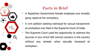 • A Rajasthan Government female employee was brutally
gang raped at her workplace.
• A writ petition seeking redressal for sexual harassment
at workplace was filed in the Supreme Court of India.
• The Supreme Court used the opportunity to address the
lacunae in law which left women workers in the country
without any remedy when sexually harassed at
workplace.
Facts in Brief
 