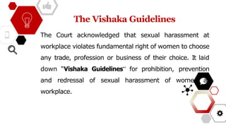 The Vishaka Guidelines
The Court acknowledged that sexual harassment at
workplace violates fundamental right of women to choose
any trade, profession or business of their choice. It laid
down “Vishaka Guidelines” for prohibition, prevention
and redressal of sexual harassment of women at
workplace.
 