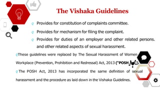 The Vishaka Guidelines
𝘘 Provides for constitution of complaints committee.
𝘘 Provides for mechanism for filing the complaint.
𝘘 Provides for duties of an employer and other related persons.
and other related aspects of sexual harassment.
𝘘These guidelines were replaced by The Sexual Harassment of Women
Workplace (Prevention, Prohibition and Redressal) Act, 2013 (“POSH Act”).
𝘘 The POSH Act, 2013 has incorporated the same definition of sexual
harassment and the procedure as laid down in the Vishaka Guidelines.
 