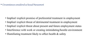 • Circumstances considered as Sexual Harassment
• Implied /explicit promise of preferential treatment in employment
• Implied /explicit threat of detrimental treatment in employment
• Implied /explicit threat about present and future employment status
• Interference with work or creating intimidating/hostile environment
• Humiliating treatment likely to affect health & safety
 