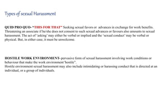 Types of sexual Harassment
QUID PRO QUO- “THIS FOR THAT” Seeking sexual favors or advances in exchange for work benefits.
Threatening an associate if he/she does not consent to such sexual advances or favours also amounts to sexual
harassment. The act of ‘asking’ may either be verbal or implied and the ‘sexual conduct’ may be verbal or
physical. But, in either case, it must be unwelcome.
HOSTILE WORK ENVIRONMENT- pervasive form of sexual harassment involving work conditions or
behaviour that make the work environment 'hostile”.
Hostile environment sexual harassment may also include intimidating or harassing conduct that is directed at an
individual, or a group of individuals.
 