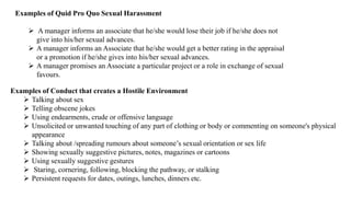 Examples of Quid Pro Quo Sexual Harassment
 A manager informs an associate that he/she would lose their job if he/she does not
give into his/her sexual advances.
 A manager informs an Associate that he/she would get a better rating in the appraisal
or a promotion if he/she gives into his/her sexual advances.
 A manager promises an Associate a particular project or a role in exchange of sexual
favours.
Examples of Conduct that creates a Hostile Environment
 Talking about sex
 Telling obscene jokes
 Using endearments, crude or offensive language
 Unsolicited or unwanted touching of any part of clothing or body or commenting on someone's physical
appearance
 Talking about /spreading rumours about someone’s sexual orientation or sex life
 Showing sexually suggestive pictures, notes, magazines or cartoons
 Using sexually suggestive gestures
 Staring, cornering, following, blocking the pathway, or stalking
 Persistent requests for dates, outings, lunches, dinners etc.
 