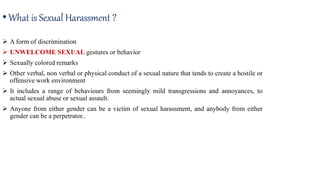  A form of discrimination
 UNWELCOME SEXUAL gestures or behavior
 Sexually colored remarks
 Other verbal, non verbal or physical conduct of a sexual nature that tends to create a hostile or
offensive work environment
 It includes a range of behaviours from seemingly mild transgressions and annoyances, to
actual sexual abuse or sexual assault.
 Anyone from either gender can be a victim of sexual harassment, and anybody from either
gender can be a perpetrator..
•What is Sexual Harassment ?
 