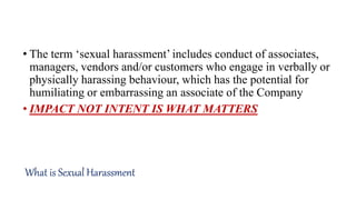 • The term ‘sexual harassment’ includes conduct of associates,
managers, vendors and/or customers who engage in verbally or
physically harassing behaviour, which has the potential for
humiliating or embarrassing an associate of the Company
• IMPACT NOT INTENT IS WHAT MATTERS
What is Sexual Harassment
 