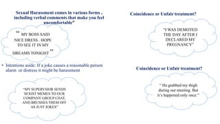 • Intentions aside: If a joke causes a reasonable person
alarm or distress it might be harassment
“ MY BOSS SAID
NICE DRESS . HOPE
TO SEE IT IN MY
DREAMS TONIGHT ”
Coincidence or Unfair treatment?
“I WAS DEMOTED
THE DAY AFTER I
DECLARED MY
PREGNANCY”
Sexual Harassment comes in various forms ,
including verbal comments that make you feel
uncomfortable”
“MY SUPERVSIOR SENDS
SEXIST MEMES TO OUR
COMPANY GROUP CHAT,
AND BRUSHES THEM OFF
AS JUST JOKES”
Coincidence or Unfair treatment?
“ He grabbed my thigh
during our meeting. But
it’s happened only once ”
 
