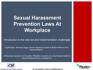 For any questions, write to esh@ipleaders.in
Sexual Harassment
Prevention Laws At
Workplace
Introduction to the new act and implementation challenges
- Abhyudaya Agarwal, Co-Founder, iPleaders (creators of a cloud-based toolkit on
sexual harassment law compliance)
Legal Expert: Siboney Sagar, former General Counsel at British Telecom and
General Electric
 