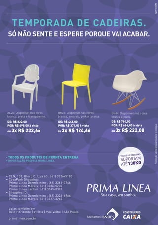 temporada de Cadeiras.
      só não sente e espere porque vai aCabar.




     AL20: Disponível nas cores         BK26: Disponível nas cores         BK64: Disponível nas cores
     branca, preta e transparente.      branca, amarela, pink e laranja.   branca e preta.
     de: r$ 822,00                      de: r$ 441,00                      de: r$ 784,00
                                                                           por: r$ 666,00 à vista




                                                                                                        Promoção válida enquanto durar o estoque.
     por: r$ 698,00 à vista             por: r$ 374,00 à vista
     ou   3x r$ 232,66                  ou   3x r$ 124,66                  ou   3x r$ 222,00



                                                                                               IRAS
                                                                                  TODAS AS CADE
     • Todos os produTos de pronTa           enTrega.
     • Importação próprIa prIma lInea.                                            SUPORTAM
                                                                                  ATÉ130KG

     • CLN, 103, Bloco C, Loja 63 . (61) 3326-5180
     • CasaPark Shopping:
       Prima Linea Dormicentro . (61) 3361-3746
       Prima Linea Móveis . (61) 3234-5200
       Prima Linea Jardim . (61) 3345-0398
     • Shopping ID:
       Prima Linea Dormicentro . (61) 3326-6966
       Prima Linea Móveis . (61) 3327-3242


      Lojas também em
      Belo Horizonte | Vitória | Vila Velha | São Paulo
                                                              Aceitamos:
      primalinea.com.br
36
 