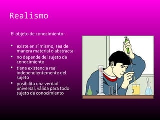Realismo
El objeto de conocimiento:
 existe en sí mismo, sea de
manera material o abstracta
 no depende del sujeto de
conocimiento
 tiene existencia real
independientemente del
sujeto
 posibilita una verdad
universal, válida para todo
sujeto de conocimiento
 
