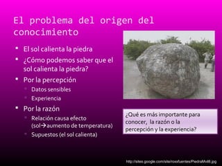 El problema del origen del
conocimiento
 El sol calienta la piedra
 ¿Cómo podemos saber que el
sol calienta la piedra?
 Por la percepción
 Datos sensibles
 Experiencia
 Por la razón
 Relación causa efecto
(solaumento de temperatura)
 Supuestos (el sol calienta)
¿Qué es más importante para
conocer, la razón o la
percepción y la experiencia?
http://sites.google.com/site/roxxfuentes/PiedraMvil8.jpg
 
