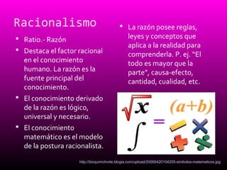 Racionalismo
 Ratio.- Razón
 Destaca el factor racional
en el conocimiento
humano. La razón es la
fuente principal del
conocimiento.
 El conocimiento derivado
de la razón es lógico,
universal y necesario.
 El conocimiento
matemático es el modelo
de la postura racionalista.
 La razón posee reglas,
leyes y conceptos que
aplica a la realidad para
comprenderla. P. ej. “El
todo es mayor que la
parte”, causa-efecto,
cantidad, cualidad, etc.
http://bioquimchivite.blogia.com/upload/20090420104255-simbolos-matematicos.jpg
 