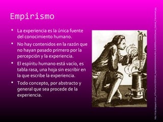 Empirismo
 La experiencia es la única fuente
del conocimiento humano.
 No hay contenidos en la razón que
no hayan pasado primero por la
percepción y la experiencia.
 El espíritu humano está vacío, es
tabla rasa, una hoja sin escribir en
la que escribe la experiencia.
 Todo concepto, por abstracto y
general que sea procede de la
experiencia.
http://4.bp.blogspot.com/_AThmzYxrIrU/SDWIA6_hayI/AAAAAAAAAAs/8HLJ8J9SRRo/s320/Daniel_Gabriel_Fahrenheit.jpg
 