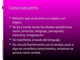 Conocimiento
 Relación que se da entre un sujeto y un
objeto.
 Se da a través de las facultades epistémicas:
razón, emoción, lenguaje, percepción,
memoria, imaginación.
 Se manifiesta a través del lenguaje.
 Se vincula fuertemente con la verdad, pues si
algo se considera conocimiento, entonces se
asume como verdad.
 