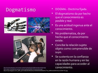 Dogmatismo  DOGMA.- Doctrina fijada.
 El dogmatismo da por hecho
que el conocimiento es
posible y real.
 Es una actitud ingenua ante el
conocimiento.
 No problematiza, da por
hecho que el conocimiento
existe.
 Concibe la relación sujeto
objeto como comprensible de
suyo.
 Se sustenta en la confianza
en la razón humana y en las
capacidades para acceder al
conocimiento.http://bureaudesalud.com/v2/wp-content/uploads/2010/08/nanotecnologia.jpg
http://www.miasdepicas.es/wp-content/uploads/2009/10/manorobot.jpg
http://2.bp.blogspot.com/_QhR_yEYm36U/SmSf7jGVeLI/AAAAAAAAADQ/HLTYd_tuMAU/s320/EVOLUCION+TIC.jpg
 