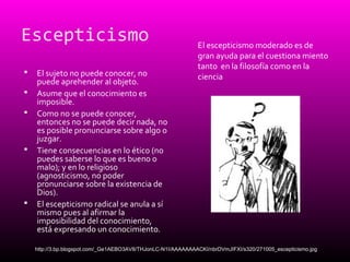 Escepticismo
 El sujeto no puede conocer, no
puede aprehender al objeto.
 Asume que el conocimiento es
imposible.
 Como no se puede conocer,
entonces no se puede decir nada, no
es posible pronunciarse sobre algo o
juzgar.
 Tiene consecuencias en lo ético (no
puedes saberse lo que es bueno o
malo); y en lo religioso
(agnosticismo, no poder
pronunciarse sobre la existencia de
Dios).
 El escepticismo radical se anula a sí
mismo pues al afirmar la
imposibilidad del conocimiento,
está expresando un conocimiento.
El escepticismo moderado es de
gran ayuda para el cuestiona miento
tanto en la filosofía como en la
ciencia
http://3.bp.blogspot.com/_Ge1AEBO3AV8/THJonLC-N1I/AAAAAAAACKI/nbrDVmJIFXI/s320/271005_escepticismo.jpg
 