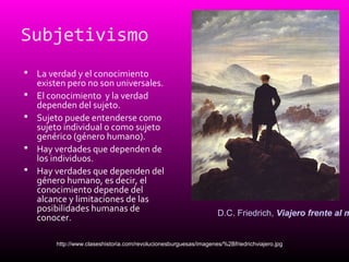 Subjetivismo
 La verdad y el conocimiento
existen pero no son universales.
 El conocimiento y la verdad
dependen del sujeto.
 Sujeto puede entenderse como
sujeto individual o como sujeto
genérico (género humano).
 Hay verdades que dependen de
los individuos.
 Hay verdades que dependen del
género humano, es decir, el
conocimiento depende del
alcance y limitaciones de las
posibilidades humanas de
conocer.
http://www.claseshistoria.com/revolucionesburguesas/imagenes/%2Bfriedrichviajero.jpg
D.C. Friedrich, Viajero frente al m
 