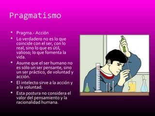 Pragmatismo
 Pragma.- Acción
 Lo verdadero no es lo que
coincide con el ser, con lo
real, sino lo que es útil,
valioso; lo que fomenta la
vida.
 Asume que el ser humano no
es sólo un ser pensante, sino
un ser práctico, de voluntad y
acción.
 El intelecto sirve a la acción y
a la voluntad.
 Esta postura no considera el
valor del pensamiento y la
racionalidad humana.
 
