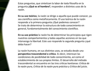 Estas preguntas, que sintetizan la labor de toda filosofía en la pregunta  ¿Qué es el hombre? , responden a distintos usos de la razón.  En su uso teórico , la razón se dirige a aquello que puede conocer, ya sea científica como metafísicamente. El uso teórico de la razón responde a la primera pregunta ¿Qué podemos conocer? Se trata de determinar la estructura de todo conocimiento en general, fundamentalmente del conocimiento científico. En su uso práctico  la razón ha de determinar los principios que rigen nuestros comportamientos y todas aquellas acciones en las que intervenga la libertad. Este uso responde la segunda pregunta ¿qué debo hacer? La razón humana, en sus distintos usos, se estudia desde una  perspectiva trascendental o crítica . Es decir, interesan las condiciones de posibilidad de todo conocimiento, así como el establecimiento de sus propios límites. El desarrollo del método trascendental se encuentra en las tres críticas kantianas:  Crítica de la razón pura ,  Crítica de la razón pura práctica  y  Crítica del juicio . 