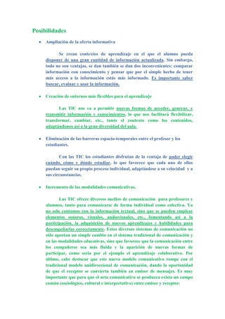 Posibilidades
Ampliación de la oferta informativa
Se crean contextos de aprendizaje en el que el alumno pueda
disponer de una gran cantidad de información actualizada. Sin embargo,
todo no son ventajas, se dan también se dan dos inconvenientes: comparar
información con conocimiento y pensar que por el simple hecho de tener
más acceso a la información estás más informado. Es importante saber
buscar, evaluar y usar la información.
Creación de entornos más flexibles para el aprendizaje
Las TIC nos va a permitir nuevas formas de acceder, generar, y
transmitir información y conocimientos, lo que nos facilitará flexibilizar,
transformar, cambiar, etc., tanto el contexto como los contenidos,
adaptándonos así a la gran diversidad del aula.
Eliminación de las barreras espacio-temporales entre el profesor y los
estudiantes.
Con las TIC los estudiantes disfrutan de la ventaja de poder elegir
cuándo, cómo y dónde estudiar, lo que favorece que cada uno de ellos
puedan seguir su propio proceso individual, adaptándose a su velocidad y a
sus circunstancias.
Incremento de las modalidades comunicativas.
Las TIC ofrece diversos medios de comunicación para profesores y
alumnos, tanto para comunicarse de forma individual como colectiva. Ya
no solo contamos con la información textual, sino que se pueden emplear
elementos sonoros, visuales, audiovisuales, etc., fomentando así a la
participación, la adquisición de nuevos aprendizajes y habilidades para
desempeñarlas correctamente. Estos diversos sistemas de comunicación no
sólo aportan un simple cambio en el sistema tradicional de comunicación y
en las modalidades educativas, sino que favorece que la comunicación entre
los compañeros sea más fluida y la aparición de nuevas formas de
participar, como sería por el ejemplo el aprendizaje colaborativo. Por
último, cabe destacar que este nuevo modelo comunicativo rompe con el
tradicional modelo unidireccional de comunicación, dando la oportunidad
de que el receptor se convierta también en emisor de mensajes. Es muy
importante que para que el acto comunicativo se produzca exista un campo
común (sociológico, cultural e interpretativo) entre emisor y receptor.
 