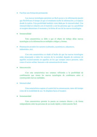 Facilitar una formación permanente
Las nuevas tecnologías permiten un fácil acceso a la información puesto
que flexibilizan el tiempo en que el estudiante recibe la información y el espacio
donde la realiza. Esta posibilidad también viene dada por la interactividad. Una
interactividad en relación con el material y con las personas que va a posibilitar
al receptor determinar el momento y la forma de uso de las nuevas tecnologías.
Inmaterialidad
Esta característica se debe a que el objeto de trabajo delas nuevas
tecnologías es la información en múltiples códigos y formas.
Penetración en todos los sectores (culturales, económicos, educativos,
industriales, etc)
Con esta característica se alude al hecho de que las nuevas tecnologías
están alcanzando a todos los sectores de la sociedad, dejando de centrarse de
aquellos exclusivamente en aquellos en los que siempre estuvo presente, tales
como el sector militar, bancario o de comunicación de masas.
Interconexión
Con esta característica nos estamos refiriendo a la posibilidad de
combinación que tienen las nuevas tecnologías de combinarse entre sí
construyendo nuevas realidades.
Interactividad
Esta característica supone el control de la comunicación, tanto del tiempo
como de la modalidad de uso. Se desplaza hacia el receptor.
Instantaneidad
Esta característica permite la puesta en contacto directo y de forma
independiente entre las personas de un modo rápido y relativamente fácil.
 