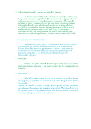 Más influencia sobre los procesos que sobre los productos
Las posibilidades que brindan las TIC suponen un cambio cualitativo en
los procesos más que en los productos. Por un lado, aumenta el papel activo de
cada sujeto en su proceso de aprendizaje, puesto que puede y debe aprender a
construir su propio conocimiento sobre una base mucho más amplia y rica de
información. Por otro lado, además, puede construirlo en forma colectiva,
asociándose a otros sujetos o grupos. Estas dos dimensiones básicas (mayor
grado de protagonismo por parte de cada individuo y facilidades para la
actuación colectiva) son las que suponen una modificación cuantitativa y
cualitativa de los procesos personales y educativos en la utilización de las TIC.
Tendencia hacia la automatización
La propia complejidad empuja a la aparición de diferentes posibilidades
y herramientas que permiten un manejo automático de la información en
diversas actividades personales, profesionales y sociales. La necesidad de
disponer de una información organizada hace que se desarrollen gestores
personales o corporativos con distintos fines y de acuerdo con unos
determinados principios.
Diversidad
Tenemos una gran variedad de tecnologías, cada una de las cuales
realizaran distintas funciones y que giran alrededor de las características ya
indicadas.
Innovación
Es increíble como en poco tiempo, las tecnologías van siendo cada vez
más pequeñas y asequibles así como realizan el doble de operaciones de una
forma fiable.
Además, en cuanto a la escuela se refiere, permite que los docentes realicemos
actividades con los alumnos que antes eran impensables. Ahora bien, la mayoría
de las veces, cuando se incorporan en la escuela, ya están pasadas o renovadas
en la sociedad, algunas incluso hasta rechazadas.
 