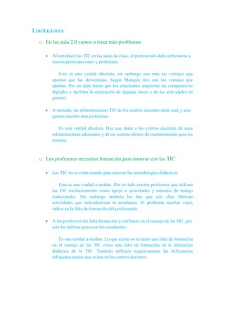 Limitaciones
o En las aula 2.0 vamos a tener más problemas
Al introducir las TIC en las aulas de clase, el profesorado debe enfrentarse a
nuevas preocupaciones y problemas.
Esta es una verdad absoluta, sin embargo son más las ventajas que
aportan que las desventajas. Según Marqués tres son las ventajas que
aportan. Por un lado hacen que los estudiantes adquieran las competencias
digitales y facilitan la realización de algunas tareas y de las actividades en
general.
A menudo, las infraestructuras TIC de los centros docentes están mal, y esto
genera muchos más problemas.
Es una verdad absoluta. Hay que dotar a los centros docentes de unas
infraestructuras adecuadas y de un sistema idóneo de mantenimiento para las
mismas.
o Los profesores necesitan formación para innovar con las TIC
Las TIC no se están usando para innovar las metodologías didácticas.
Esta es una verdad a medias. Por un lado existen profesores que utilizan
las TIC exclusivamente como apoyo a actividades y métodos de trabajo
tradicionales. Sin embargo también los hay que con ellas fabrican
actividades que individualizan la enseñanza. El problema muchas veces
radica en la falta de formación del profesorado.
A los profesores les falta formación y confianza en el manejo de las TIC, por
esto las utilizan poco con los estudiantes.
Es una verdad a medias. Lo que existe no es tanto una falta de formación
en el manejo de las TIC como una falta de formación en la utilización
didáctica de la TIC. También influyen negativamente las deficiencias
infraestructurales que existe en los centros docentes.
 
