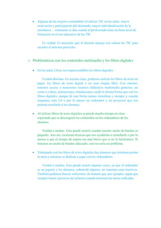 Algunas de las mejores constatables al utilizar TIC en las aulas: mayor
motivación y participación del alumnado, mayor individualización de la
enseñanza… solamente se dan cuando el profesorado tiene un buen nivel de
formación en el uso educativo de las TIC.
Es verdad. Es necesario que el docente maneje con soltura las TIC para
sacarles el máximo provecho.
o Problemáticas con los contenidos multimedia y los libros digitales
En las aulas 2.0 no son imprescindibles los libros digitales.
Verdad absoluta. En nuestra clase, podemos utilizar los libros de texto en
papel, los libros de texto digital o no usar ningún libro. Con internet,
tenemos acceso a numerosos recursos didácticos multimedia gratuitos, así
como a videos, animaciones, simulaciones, etcde la misma forma que con los
libros digitales, aunque de una forma menos inmediata y siempre y cuando
tengamos aula 2.0 o por lo menos un ordenador y un proyector que nos
permita enseñarlo a los alumnos.
Al utilizar libros de texto digitales se pierde mucho tiempo en clase
esperando que se descarguen los contenidos en los ordenadores de los
alumnos.
Verdad a medias. Esto puede ocurrir cuando nuestro ancho de bandas es
pequeño. Aun así, existirían técnicas que nos ayudarían a remediarlo o por lo
menos a que el tiempo de espera sea más breve que si no lo hiciéramos. Si
tenemos un ancho de bandas adecuado, esto no sería un problema.
Trabajando con los libros de texto digitales hay alumnos que terminan pronto
la tarea y entonces se dedican a jugar con los ordenadores.
Verdad a medias. Esto puede ocurrir algunas veces, ya que el ordenador
es un juguete y los alumnos, sobretodo algunos, no soportan estar inactivos.
También podemos buscar soluciones, de manera que, por ejemplo, sepan que
siempre tienen ejercicios de refuerzo cuando terminen las tareas indicadas.
 