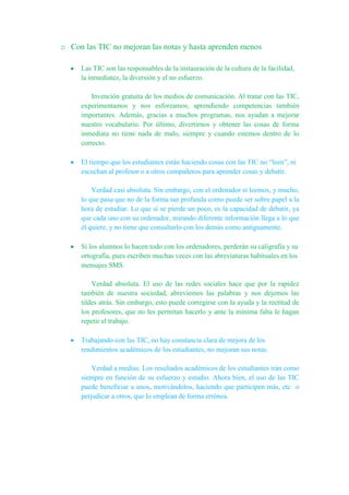 o Con las TIC no mejoran las notas y hasta aprenden menos
Las TIC son las responsables de la instauración de la cultura de la facilidad,
la inmediatez, la diversión y el no esfuerzo.
Invención gratuita de los medios de comunicación. Al tratar con las TIC,
experimentamos y nos esforzamos, aprendiendo competencias también
importantes. Además, gracias a muchos programas, nos ayudan a mejorar
nuestro vocabulario. Por último, divertirnos y obtener las cosas de forma
inmediata no tiene nada de malo, siempre y cuando estemos dentro de lo
correcto.
El tiempo que los estudiantes están haciendo cosas con las TIC no “leen”, ni
escuchan al profesor o a otros compañeros para aprender cosas y debatir.
Verdad casi absoluta. Sin embargo, con el ordenador sí leemos, y mucho,
lo que pasa que no de la forma tan profunda como puede ser sobre papel a la
hora de estudiar. Lo que si se pierde un poco, es la capacidad de debatir, ya
que cada uno con su ordenador, mirando diferente información llega a lo que
él quiere, y no tiene que consultarlo con los demás como antiguamente.
Si los alumnos lo hacen todo con los ordenadores, perderán su caligrafía y su
ortografía, pues escriben muchas veces con las abreviaturas habituales en los
mensajes SMS.
Verdad absoluta. El uso de las redes sociales hace que por la rapidez
también de nuestra sociedad, abreviemos las palabras y nos dejemos las
tildes atrás. Sin embargo, esto puede corregirse con la ayuda y la rectitud de
los profesores, que no les permitan hacerlo y ante la mínima falta le hagan
repetir el trabajo.
Trabajando con las TIC, no hay constancia clara de mejora de los
rendimientos académicos de los estudiantes, no mejoran sus notas.
Verdad a medias. Los resultados académicos de los estudiantes irán como
siempre en función de su esfuerzo y estudio. Ahora bien, el uso de las TIC
puede beneficiar a unos, motivándolos, haciendo que participen más, etc o
perjudicar a otros, que lo emplean de forma errónea.
 