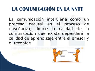 LA COMUNICACIÓN EN LA NNTT
La comunicación interviene como un
proceso natural en el proceso de
enseñanza, donde la calidad de la
comunicación que exista dependerá la
calidad de aprendizaje entre el emisor y
el receptor.
 