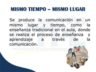 MISMO TIEMPO – MISMO LUGAR
Se produce la comunicación en un
mismo lugar y tiempo, como la
enseñanza tradicional en el aula, donde
se realiza el proceso de enseñanza y
aprendizaje     a    través    de     la
comunicación.
 