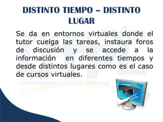 DISTINTO TIEMPO – DISTINTO
           LUGAR
Se da en entornos virtuales donde el
tutor cuelga las tareas, instaura foros
de discusión y se accede a la
información en diferentes tiempos y
desde distintos lugares como es el caso
de cursos virtuales.
 