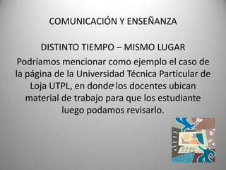 COMUNICACIÓN Y ENSEÑANZADISTINTO TIEMPO – MISMO LUGARPodríamos mencionar como ejemplo el caso de la página de la Universidad Técnica Particular de Loja UTPL, en donde los docentes ubican material de trabajo para que los estudiante luego podamos revisarlo.