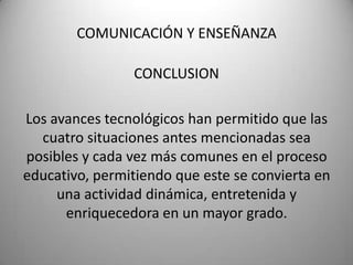 COMUNICACIÓN Y ENSEÑANZACONCLUSIONLos avances tecnológicos han permitido que las cuatro situaciones antes mencionadas sea posibles y cada vez más comunes en el proceso educativo, permitiendo que este se convierta en una actividad dinámica, entretenida y enriquecedora en un mayor grado. 