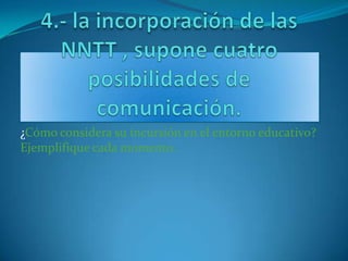 4.- la incorporación de las NNTT , supone cuatro posibilidades de comunicación. ¿Cómo considera su incursión en el entorno educativo? Ejemplifique cada momento. 