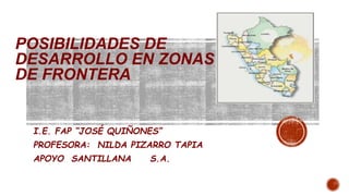 POSIBILIDADES DE
DESARROLLO EN ZONAS
DE FRONTERA
I.E. FAP “JOSÉ QUIÑONES”
PROFESORA: NILDA PIZARRO TAPIA
APOYO SANTILLANA S.A.
 