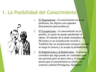 1. La Posibilidad del Conocimiento
1. El Dogmatismo : el conocimiento no es un
problema, los objetos son captados
directamente (presocráticos).
2. El Escepticismo : el conocimiento no es
posible, el sujeto no puede aprehender al
objeto. El método de la duda sistemática de
Descartes es un escepticismo metódico.
También hay un escepticismo mitigado cuando
se niega la certeza y se acepta la probabilidad.
3. El Subjetivismo y el Relativismo : el primero
considera que algo puede ser verdadero para
una persona pero no para otras y el segunpo
piensa que el conocimiento es relativo al
contexto cultural (Protágoras, Spengler).
 