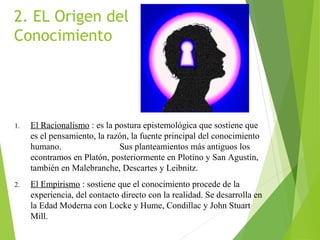 2. EL Origen del
Conocimiento
1. El Racionalismo : es la postura epistemológica que sostiene que
es el pensamiento, la razón, la fuente principal del conocimiento
humano. Sus planteamientos más antiguos los
econtramos en Platón, posteriormente en Plotino y San Agustín,
también en Malebranche, Descartes y Leibnitz.
2. El Empirismo : sostiene que el conocimiento procede de la
experiencia, del contacto directo con la realidad. Se desarrolla en
la Edad Moderna con Locke y Hume, Condillac y John Stuart
Mill.
 