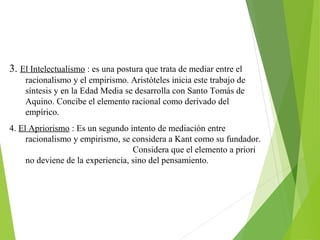 3. El Intelectualismo : es una postura que trata de mediar entre el
racionalismo y el empirismo. Aristóteles inicia este trabajo de
síntesis y en la Edad Media se desarrolla con Santo Tomás de
Aquino. Concibe el elemento racional como derivado del
empírico.
4. El Apriorismo : Es un segundo intento de mediación entre
racionalismo y empirismo, se considera a Kant como su fundador.
Considera que el elemento a priori
no deviene de la experiencia, sino del pensamiento.
 