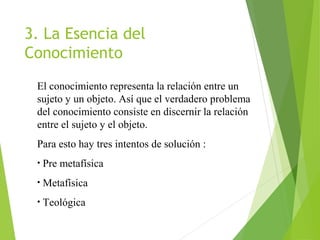 3. La Esencia del
Conocimiento
El conocimiento representa la relación entre un
sujeto y un objeto. Así que el verdadero problema
del conocimiento consiste en discernir la relación
entre el sujeto y el objeto.
Para esto hay tres intentos de solución :
• Pre metafísica
• Metafísica
• Teológica
 