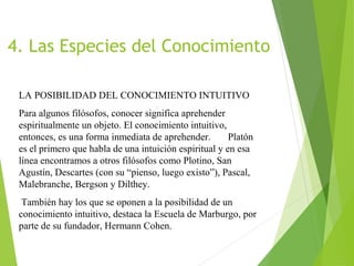 4. Las Especies del Conocimiento
LA POSIBILIDAD DEL CONOCIMIENTO INTUITIVO
Para algunos filósofos, conocer significa aprehender
espiritualmente un objeto. El conocimiento intuitivo,
entonces, es una forma inmediata de aprehender. Platón
es el primero que habla de una intuición espiritual y en esa
línea encontramos a otros filósofos como Plotino, San
Agustín, Descartes (con su “pienso, luego existo”), Pascal,
Malebranche, Bergson y Dilthey.
También hay los que se oponen a la posibilidad de un
conocimiento intuitivo, destaca la Escuela de Marburgo, por
parte de su fundador, Hermann Cohen.
 